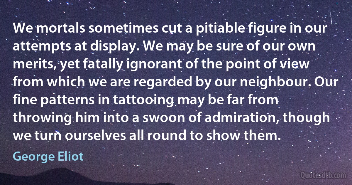 We mortals sometimes cut a pitiable figure in our attempts at display. We may be sure of our own merits, yet fatally ignorant of the point of view from which we are regarded by our neighbour. Our fine patterns in tattooing may be far from throwing him into a swoon of admiration, though we turn ourselves all round to show them. (George Eliot)