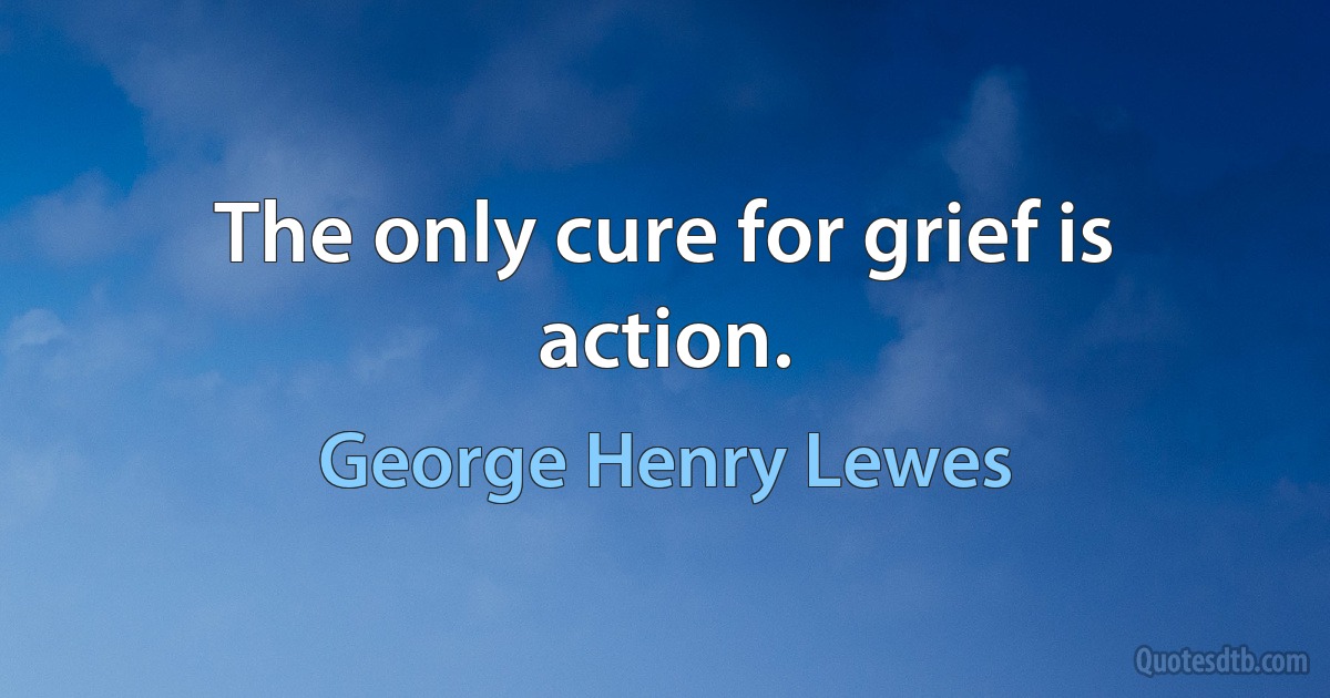 The only cure for grief is action. (George Henry Lewes)