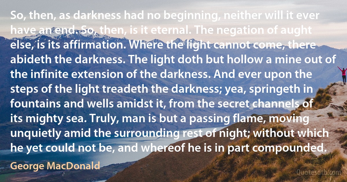 So, then, as darkness had no beginning, neither will it ever have an end. So, then, is it eternal. The negation of aught else, is its affirmation. Where the light cannot come, there abideth the darkness. The light doth but hollow a mine out of the infinite extension of the darkness. And ever upon the steps of the light treadeth the darkness; yea, springeth in fountains and wells amidst it, from the secret channels of its mighty sea. Truly, man is but a passing flame, moving unquietly amid the surrounding rest of night; without which he yet could not be, and whereof he is in part compounded. (George MacDonald)