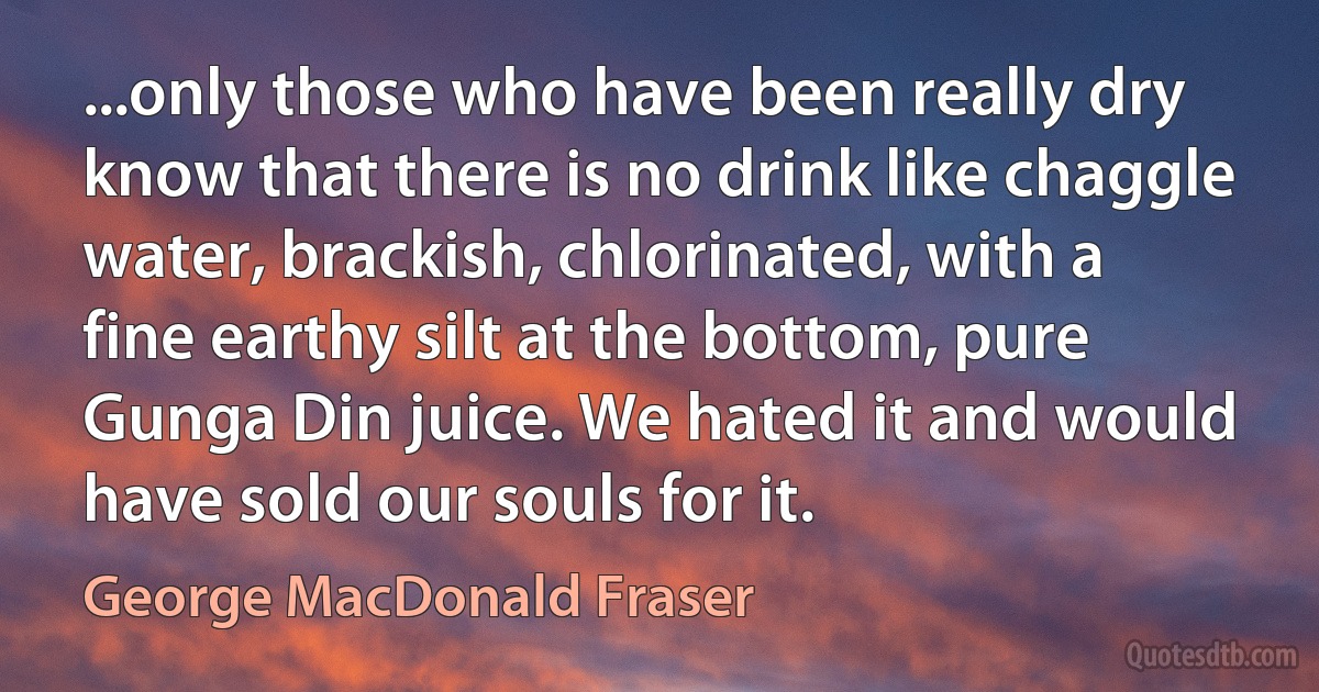 ...only those who have been really dry know that there is no drink like chaggle water, brackish, chlorinated, with a fine earthy silt at the bottom, pure Gunga Din juice. We hated it and would have sold our souls for it. (George MacDonald Fraser)