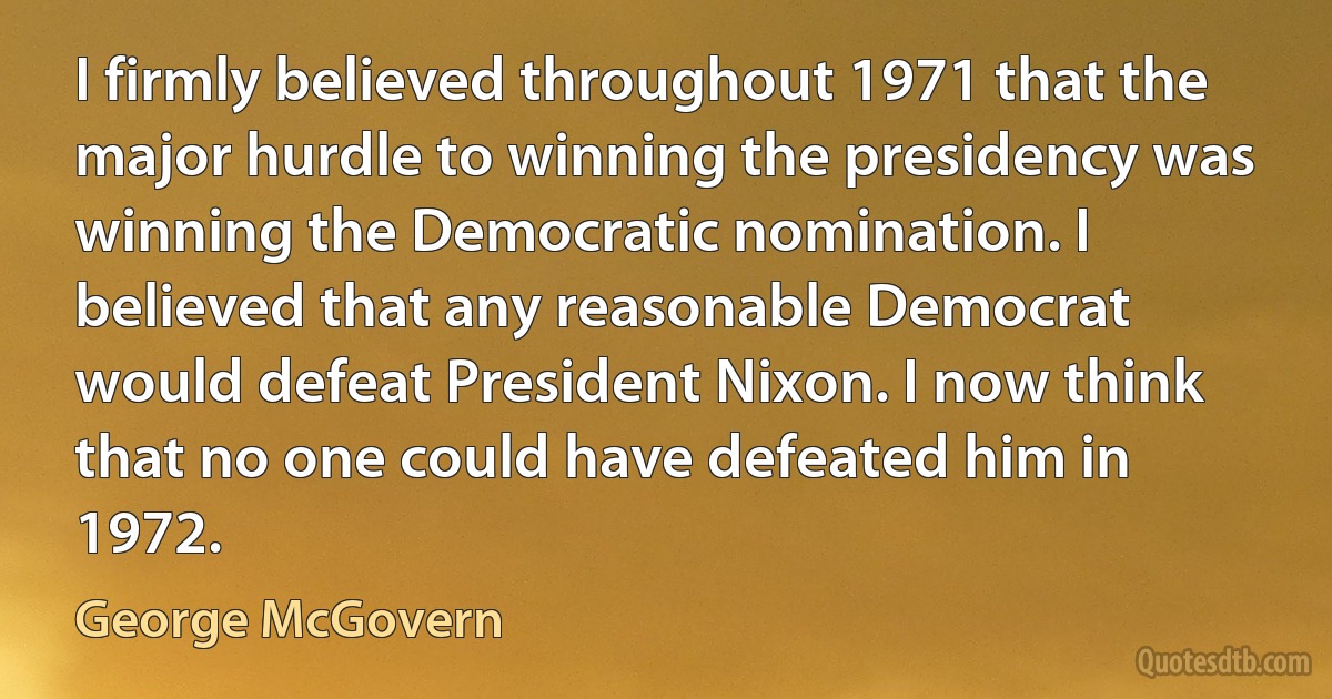 I firmly believed throughout 1971 that the major hurdle to winning the presidency was winning the Democratic nomination. I believed that any reasonable Democrat would defeat President Nixon. I now think that no one could have defeated him in 1972. (George McGovern)