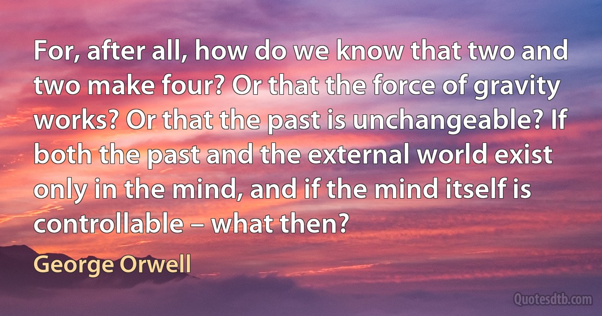 For, after all, how do we know that two and two make four? Or that the force of gravity works? Or that the past is unchangeable? If both the past and the external world exist only in the mind, and if the mind itself is controllable – what then? (George Orwell)