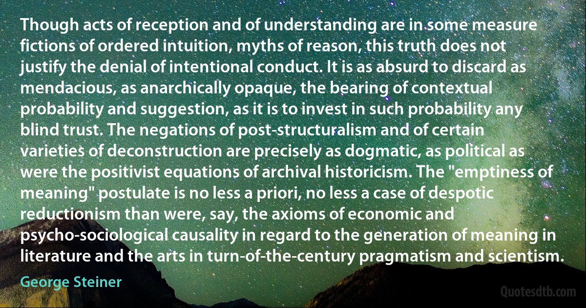 Though acts of reception and of understanding are in some measure fictions of ordered intuition, myths of reason, this truth does not justify the denial of intentional conduct. It is as absurd to discard as mendacious, as anarchically opaque, the bearing of contextual probability and suggestion, as it is to invest in such probability any blind trust. The negations of post-structuralism and of certain varieties of deconstruction are precisely as dogmatic, as political as were the positivist equations of archival historicism. The "emptiness of meaning" postulate is no less a priori, no less a case of despotic reductionism than were, say, the axioms of economic and psycho-sociological causality in regard to the generation of meaning in literature and the arts in turn-of-the-century pragmatism and scientism. (George Steiner)