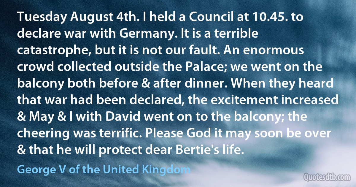 Tuesday August 4th. I held a Council at 10.45. to declare war with Germany. It is a terrible catastrophe, but it is not our fault. An enormous crowd collected outside the Palace; we went on the balcony both before & after dinner. When they heard that war had been declared, the excitement increased & May & I with David went on to the balcony; the cheering was terrific. Please God it may soon be over & that he will protect dear Bertie's life. (George V of the United Kingdom)