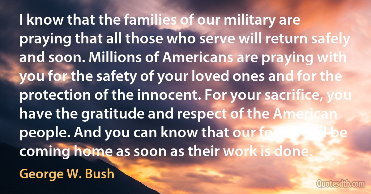 I know that the families of our military are praying that all those who serve will return safely and soon. Millions of Americans are praying with you for the safety of your loved ones and for the protection of the innocent. For your sacrifice, you have the gratitude and respect of the American people. And you can know that our forces will be coming home as soon as their work is done. (George W. Bush)