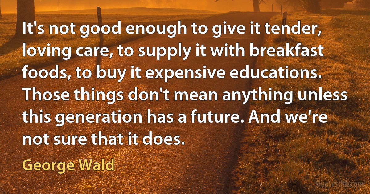 It's not good enough to give it tender, loving care, to supply it with breakfast foods, to buy it expensive educations. Those things don't mean anything unless this generation has a future. And we're not sure that it does. (George Wald)