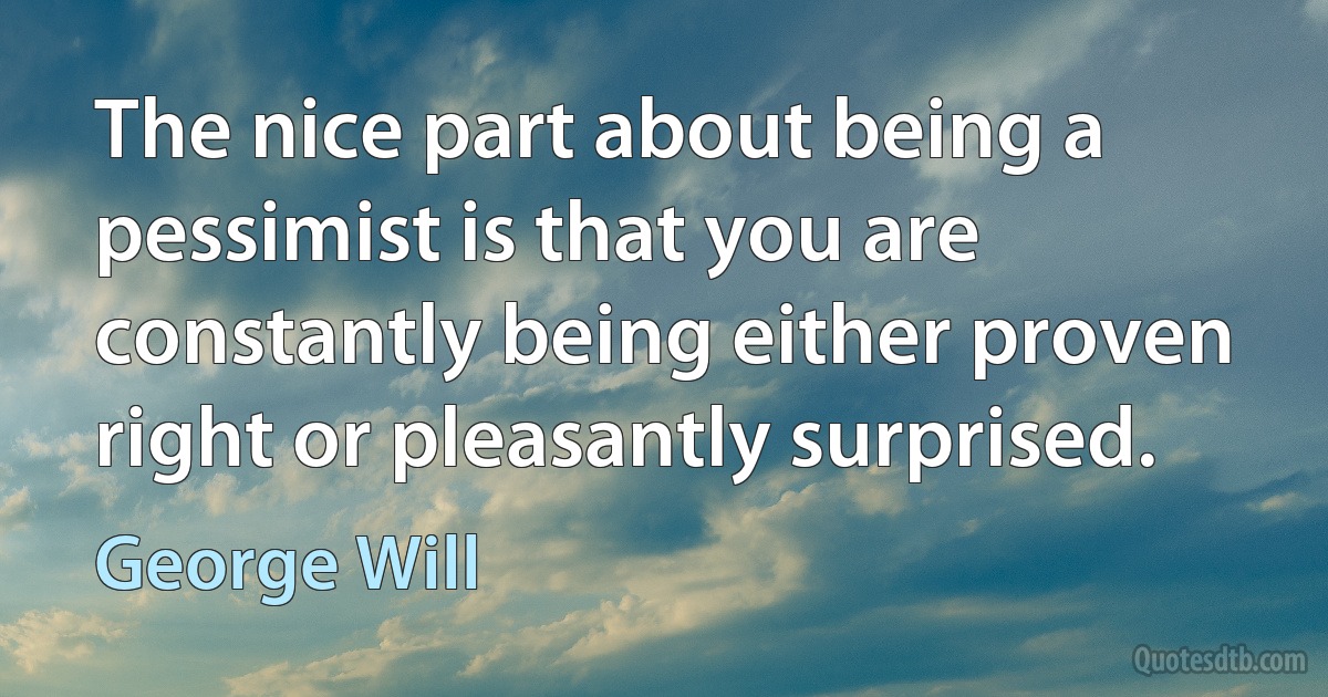 The nice part about being a pessimist is that you are constantly being either proven right or pleasantly surprised. (George Will)