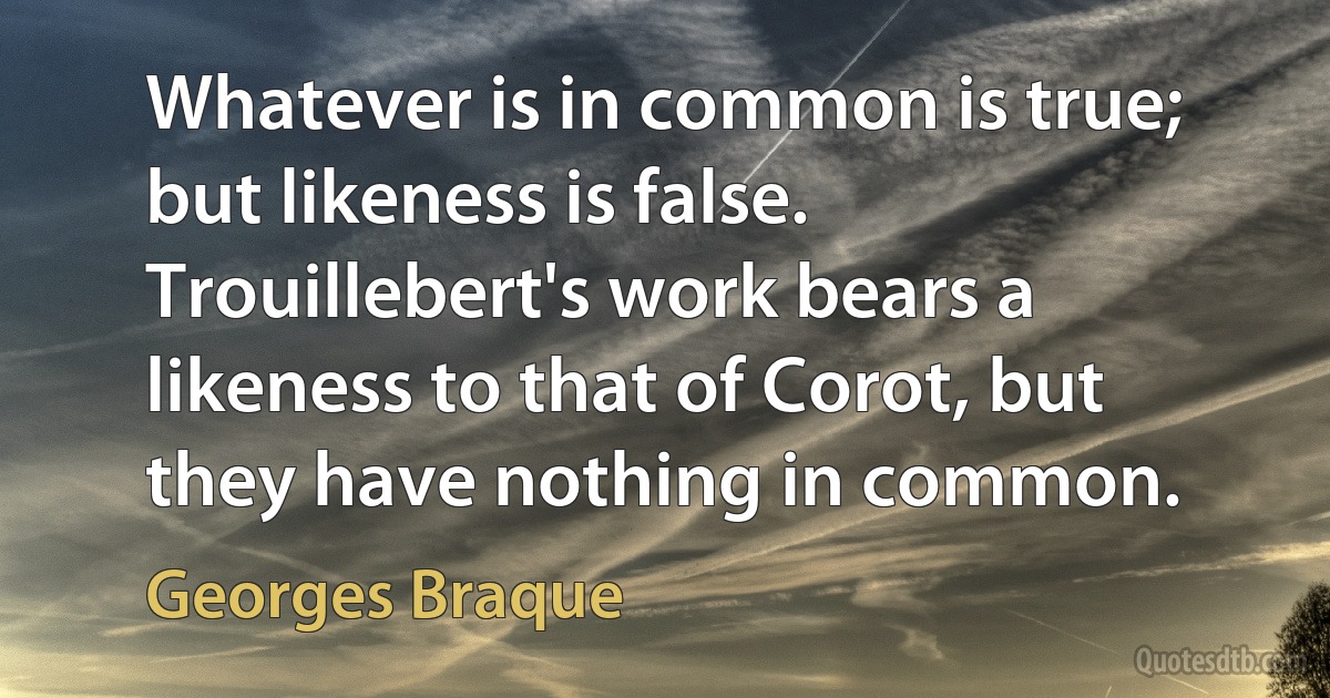 Whatever is in common is true; but likeness is false. Trouillebert's work bears a likeness to that of Corot, but they have nothing in common. (Georges Braque)