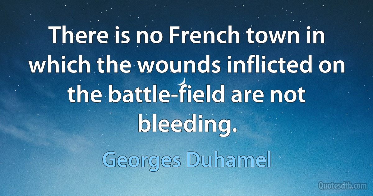 There is no French town in which the wounds inflicted on the battle-field are not bleeding. (Georges Duhamel)