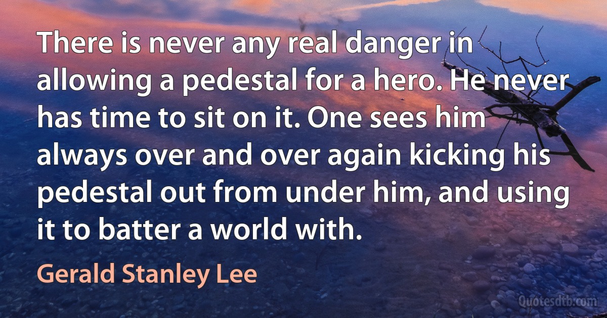 There is never any real danger in allowing a pedestal for a hero. He never has time to sit on it. One sees him always over and over again kicking his pedestal out from under him, and using it to batter a world with. (Gerald Stanley Lee)