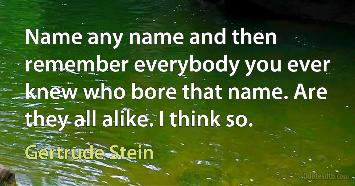 Name any name and then remember everybody you ever knew who bore that name. Are they all alike. I think so. (Gertrude Stein)