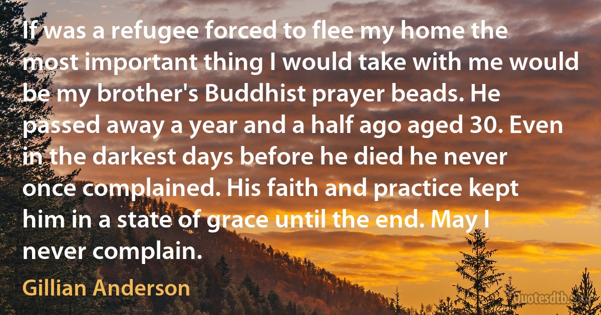 If was a refugee forced to flee my home the most important thing I would take with me would be my brother's Buddhist prayer beads. He passed away a year and a half ago aged 30. Even in the darkest days before he died he never once complained. His faith and practice kept him in a state of grace until the end. May I never complain. (Gillian Anderson)