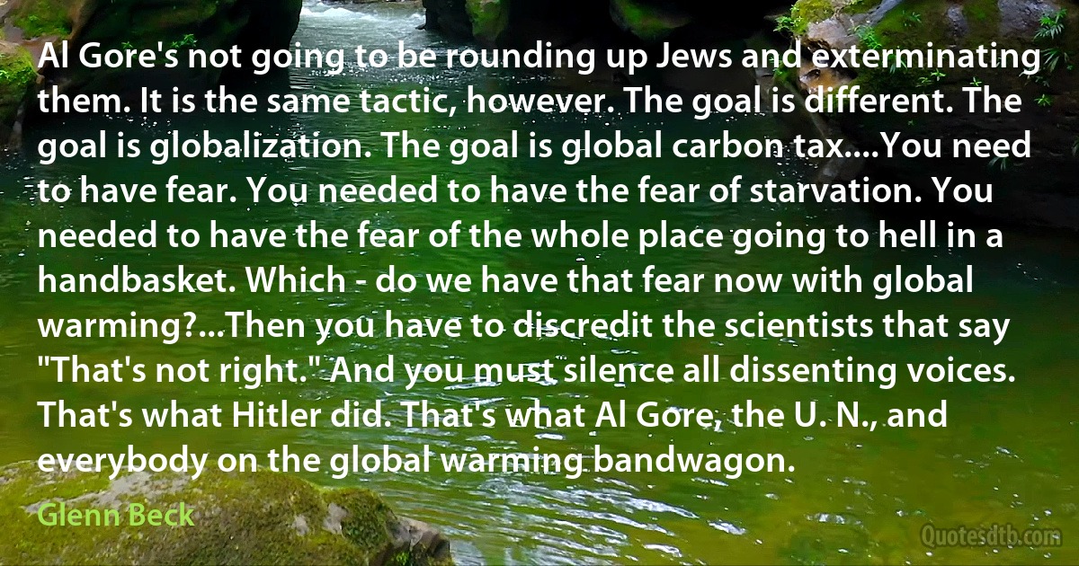 Al Gore's not going to be rounding up Jews and exterminating them. It is the same tactic, however. The goal is different. The goal is globalization. The goal is global carbon tax....You need to have fear. You needed to have the fear of starvation. You needed to have the fear of the whole place going to hell in a handbasket. Which - do we have that fear now with global warming?...Then you have to discredit the scientists that say "That's not right." And you must silence all dissenting voices. That's what Hitler did. That's what Al Gore, the U. N., and everybody on the global warming bandwagon. (Glenn Beck)