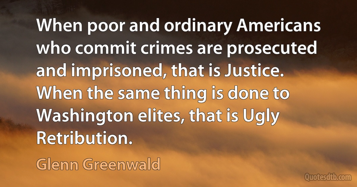 When poor and ordinary Americans who commit crimes are prosecuted and imprisoned, that is Justice. When the same thing is done to Washington elites, that is Ugly Retribution. (Glenn Greenwald)