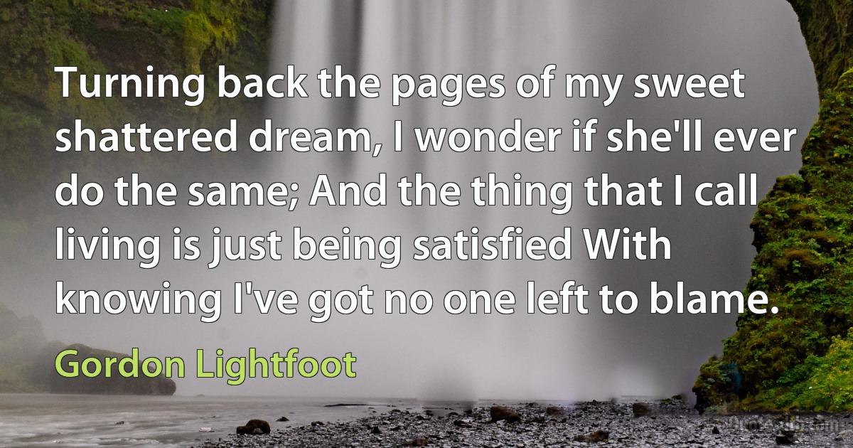 Turning back the pages of my sweet shattered dream, I wonder if she'll ever do the same; And the thing that I call living is just being satisfied With knowing I've got no one left to blame. (Gordon Lightfoot)