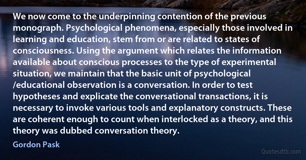 We now come to the underpinning contention of the previous monograph. Psychological phenomena, especially those involved in learning and education, stem from or are related to states of consciousness. Using the argument which relates the information available about conscious processes to the type of experimental situation, we maintain that the basic unit of psychological /educational observation is a conversation. In order to test hypotheses and explicate the conversational transactions, it is necessary to invoke various tools and explanatory constructs. These are coherent enough to count when interlocked as a theory, and this theory was dubbed conversation theory. (Gordon Pask)