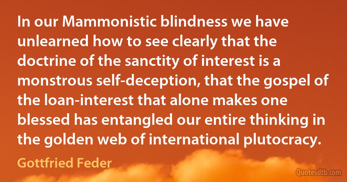 In our Mammonistic blindness we have unlearned how to see clearly that the doctrine of the sanctity of interest is a monstrous self-deception, that the gospel of the loan-interest that alone makes one blessed has entangled our entire thinking in the golden web of international plutocracy. (Gottfried Feder)