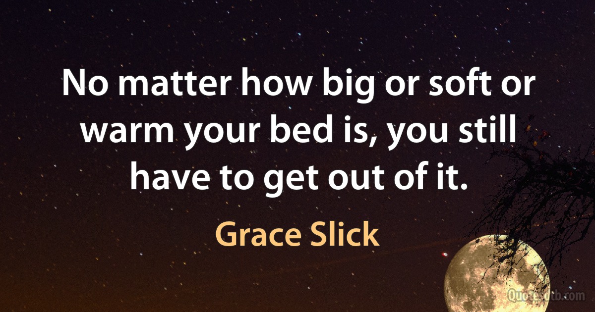 No matter how big or soft or warm your bed is, you still have to get out of it. (Grace Slick)