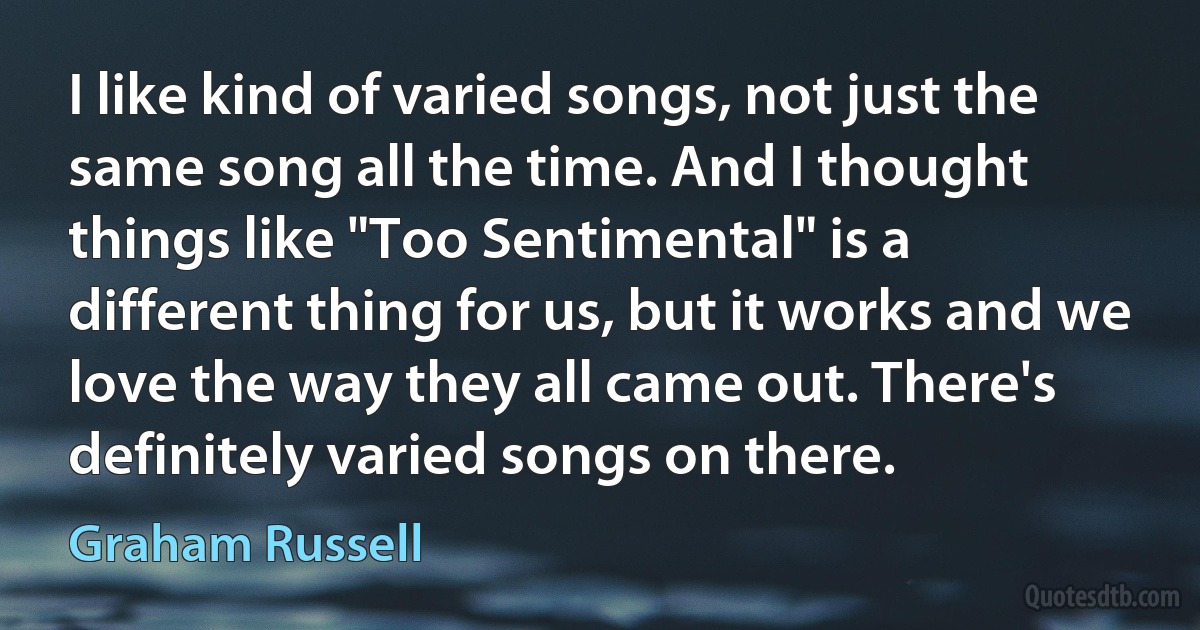 I like kind of varied songs, not just the same song all the time. And I thought things like "Too Sentimental" is a different thing for us, but it works and we love the way they all came out. There's definitely varied songs on there. (Graham Russell)