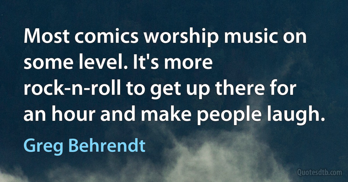 Most comics worship music on some level. It's more rock-n-roll to get up there for an hour and make people laugh. (Greg Behrendt)