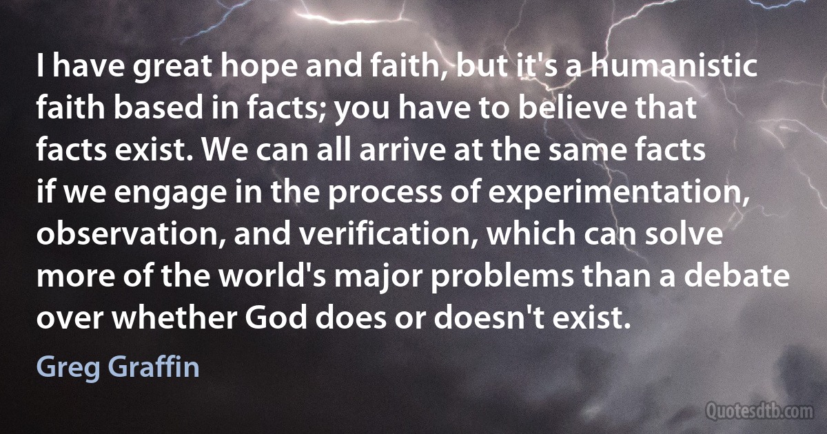 I have great hope and faith, but it's a humanistic faith based in facts; you have to believe that facts exist. We can all arrive at the same facts if we engage in the process of experimentation, observation, and verification, which can solve more of the world's major problems than a debate over whether God does or doesn't exist. (Greg Graffin)