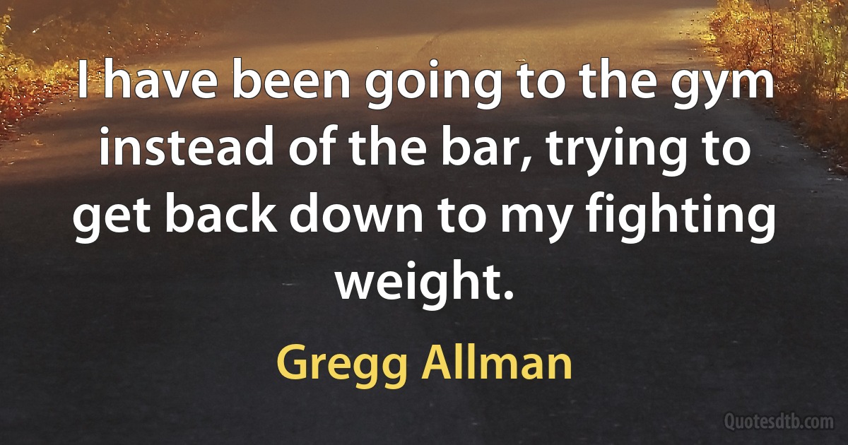 I have been going to the gym instead of the bar, trying to get back down to my fighting weight. (Gregg Allman)