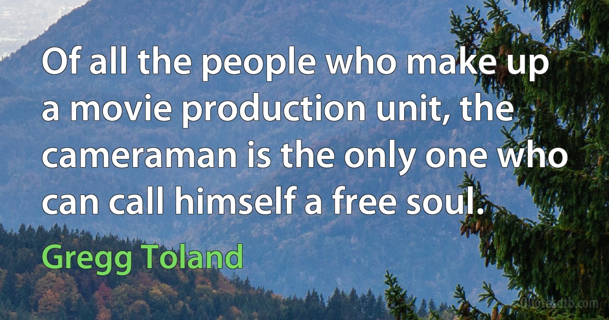 Of all the people who make up a movie production unit, the cameraman is the only one who can call himself a free soul. (Gregg Toland)