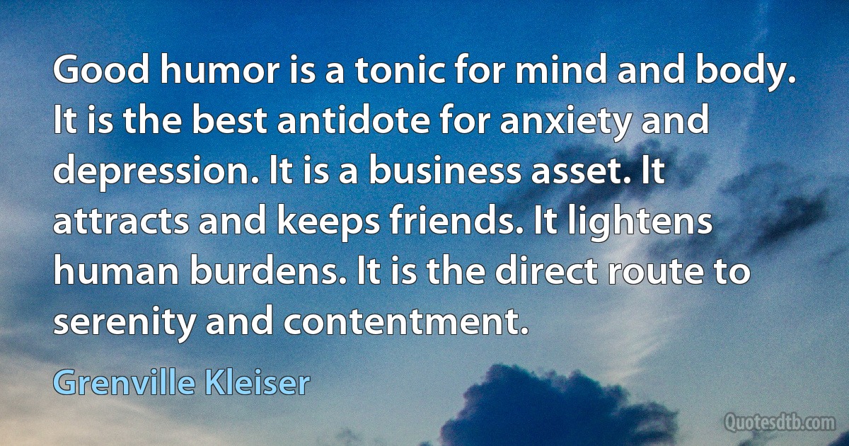 Good humor is a tonic for mind and body. It is the best antidote for anxiety and depression. It is a business asset. It attracts and keeps friends. It lightens human burdens. It is the direct route to serenity and contentment. (Grenville Kleiser)