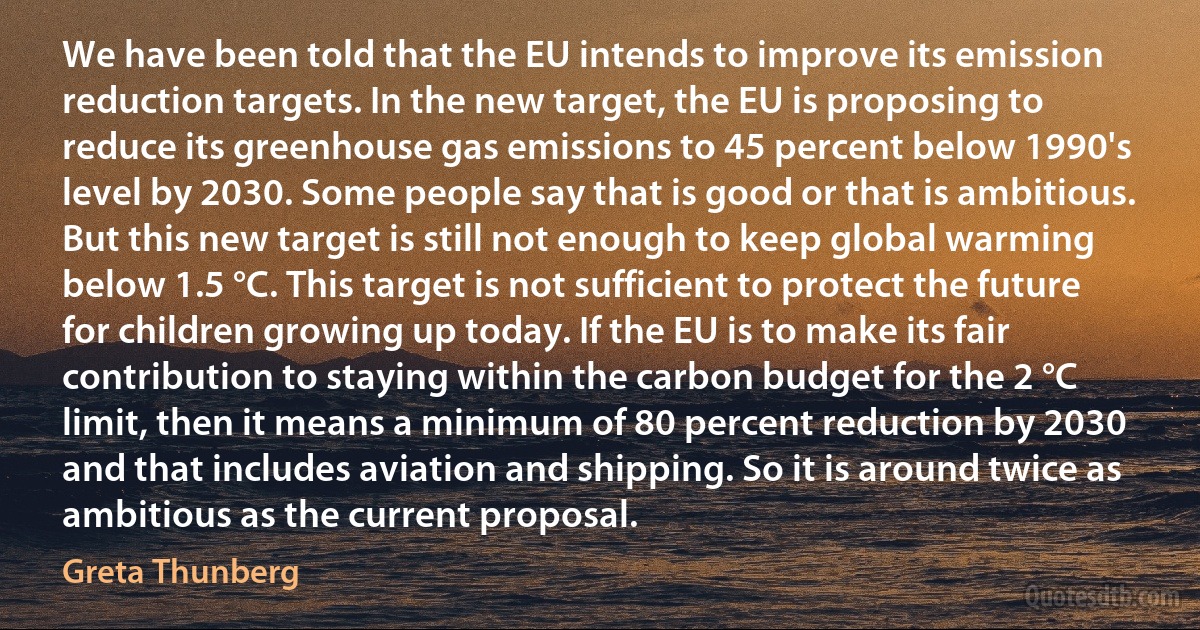 We have been told that the EU intends to improve its emission reduction targets. In the new target, the EU is proposing to reduce its greenhouse gas emissions to 45 percent below 1990's level by 2030. Some people say that is good or that is ambitious. But this new target is still not enough to keep global warming below 1.5 °C. This target is not sufficient to protect the future for children growing up today. If the EU is to make its fair contribution to staying within the carbon budget for the 2 °C limit, then it means a minimum of 80 percent reduction by 2030 and that includes aviation and shipping. So it is around twice as ambitious as the current proposal. (Greta Thunberg)