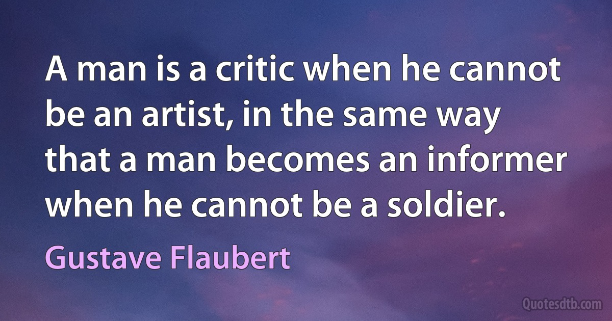 A man is a critic when he cannot be an artist, in the same way that a man becomes an informer when he cannot be a soldier. (Gustave Flaubert)