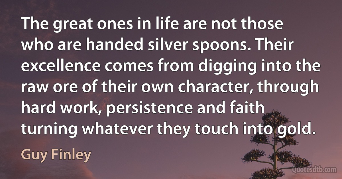 The great ones in life are not those who are handed silver spoons. Their excellence comes from digging into the raw ore of their own character, through hard work, persistence and faith turning whatever they touch into gold. (Guy Finley)