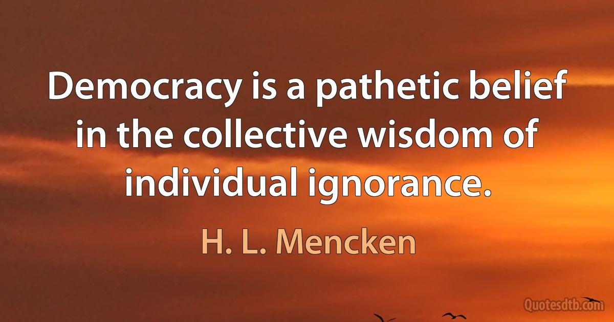 Democracy is a pathetic belief in the collective wisdom of individual ignorance. (H. L. Mencken)