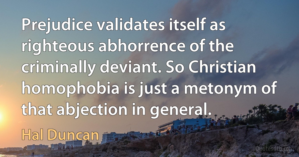 Prejudice validates itself as righteous abhorrence of the criminally deviant. So Christian homophobia is just a metonym of that abjection in general. (Hal Duncan)