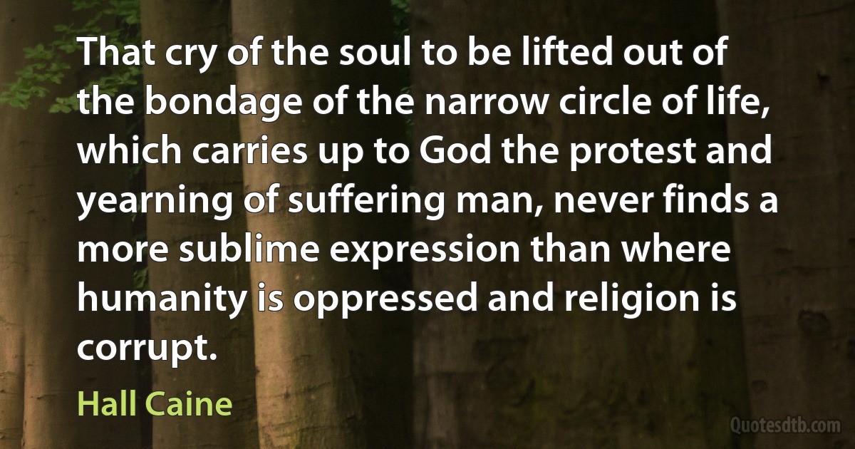 That cry of the soul to be lifted out of the bondage of the narrow circle of life, which carries up to God the protest and yearning of suffering man, never finds a more sublime expression than where humanity is oppressed and religion is corrupt. (Hall Caine)