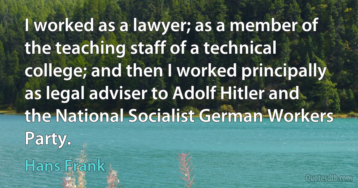 I worked as a lawyer; as a member of the teaching staff of a technical college; and then I worked principally as legal adviser to Adolf Hitler and the National Socialist German Workers Party. (Hans Frank)