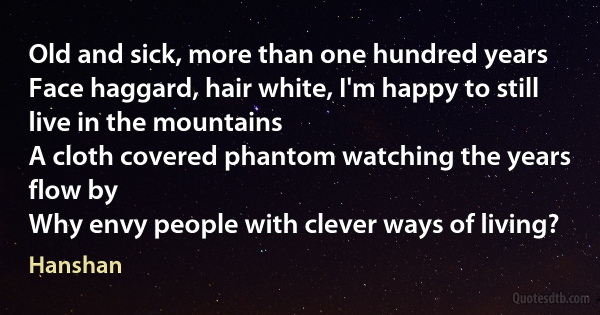 Old and sick, more than one hundred years
Face haggard, hair white, I'm happy to still live in the mountains
A cloth covered phantom watching the years flow by
Why envy people with clever ways of living? (Hanshan)