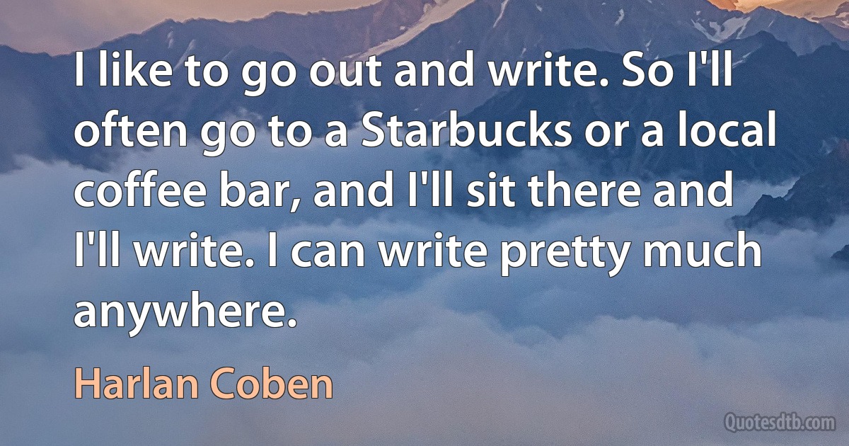 I like to go out and write. So I'll often go to a Starbucks or a local coffee bar, and I'll sit there and I'll write. I can write pretty much anywhere. (Harlan Coben)