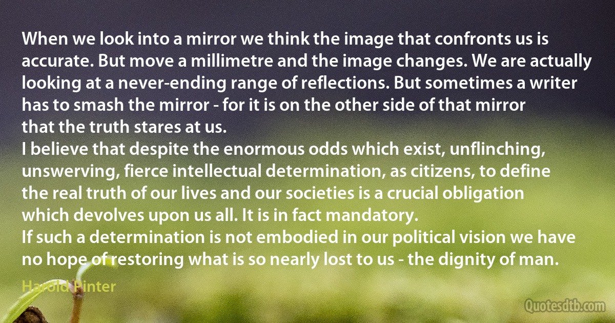 When we look into a mirror we think the image that confronts us is accurate. But move a millimetre and the image changes. We are actually looking at a never-ending range of reflections. But sometimes a writer has to smash the mirror - for it is on the other side of that mirror that the truth stares at us.
I believe that despite the enormous odds which exist, unflinching, unswerving, fierce intellectual determination, as citizens, to define the real truth of our lives and our societies is a crucial obligation which devolves upon us all. It is in fact mandatory.
If such a determination is not embodied in our political vision we have no hope of restoring what is so nearly lost to us - the dignity of man. (Harold Pinter)