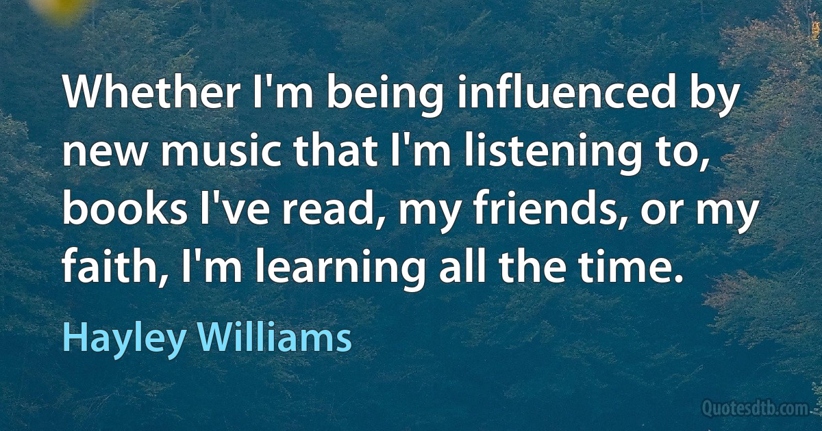 Whether I'm being influenced by new music that I'm listening to, books I've read, my friends, or my faith, I'm learning all the time. (Hayley Williams)