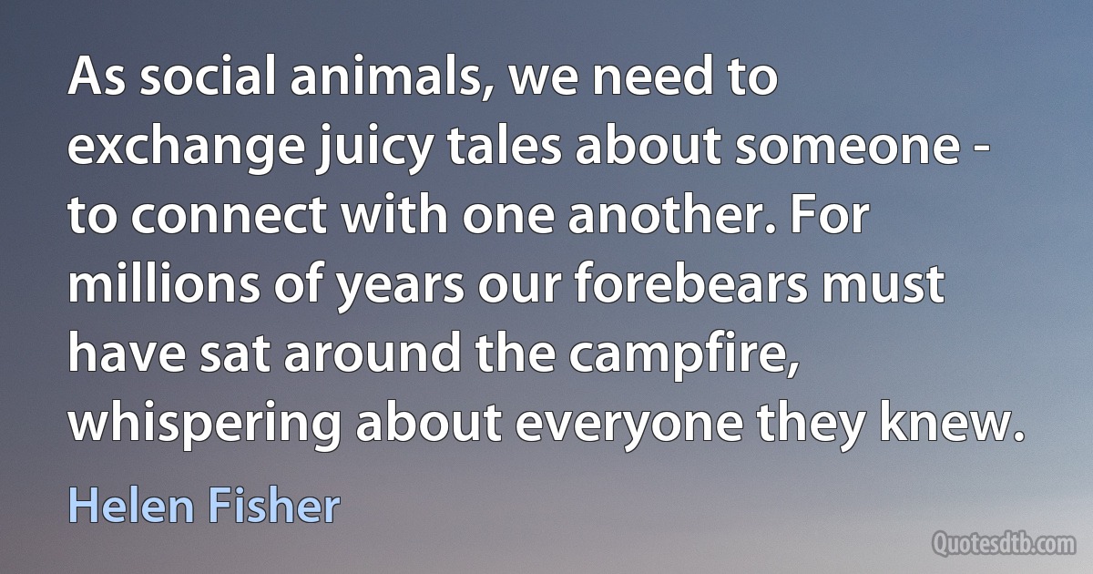 As social animals, we need to exchange juicy tales about someone - to connect with one another. For millions of years our forebears must have sat around the campfire, whispering about everyone they knew. (Helen Fisher)