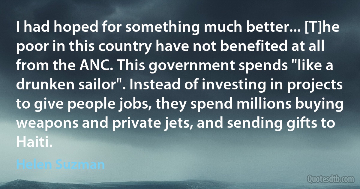 I had hoped for something much better... [T]he poor in this country have not benefited at all from the ANC. This government spends "like a drunken sailor". Instead of investing in projects to give people jobs, they spend millions buying weapons and private jets, and sending gifts to Haiti. (Helen Suzman)