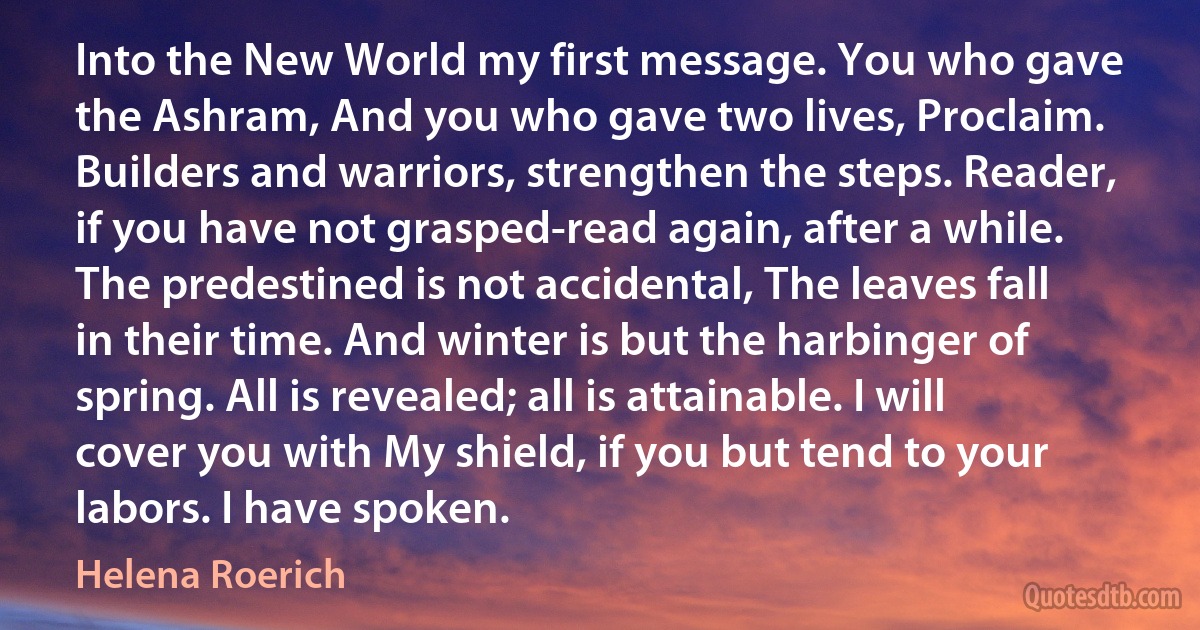 Into the New World my first message. You who gave the Ashram, And you who gave two lives, Proclaim. Builders and warriors, strengthen the steps. Reader, if you have not grasped-read again, after a while. The predestined is not accidental, The leaves fall in their time. And winter is but the harbinger of spring. All is revealed; all is attainable. I will cover you with My shield, if you but tend to your labors. I have spoken. (Helena Roerich)