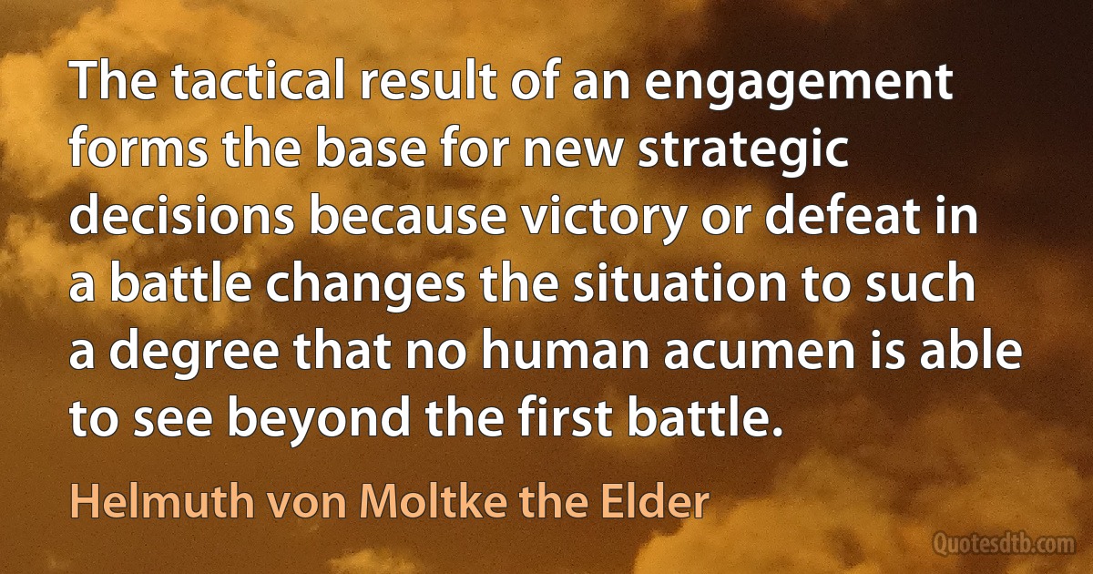 The tactical result of an engagement forms the base for new strategic decisions because victory or defeat in a battle changes the situation to such a degree that no human acumen is able to see beyond the first battle. (Helmuth von Moltke the Elder)