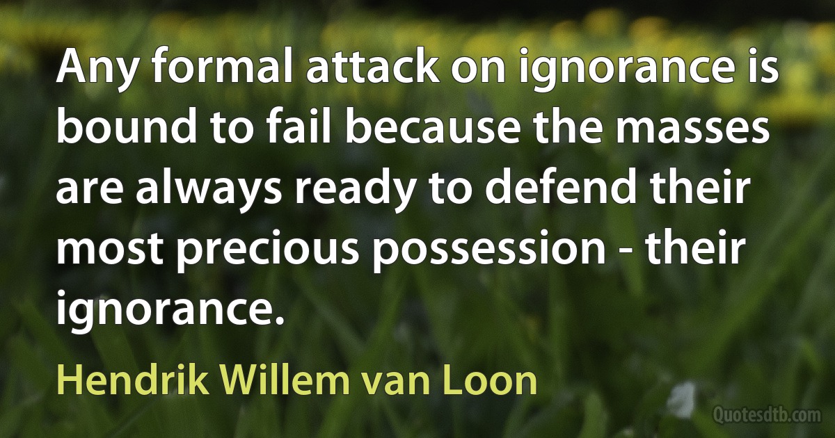 Any formal attack on ignorance is bound to fail because the masses are always ready to defend their most precious possession - their ignorance. (Hendrik Willem van Loon)