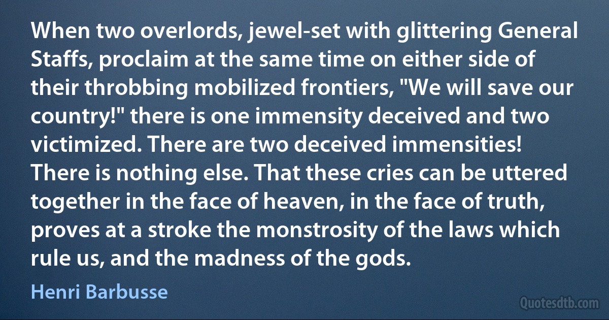 When two overlords, jewel-set with glittering General Staffs, proclaim at the same time on either side of their throbbing mobilized frontiers, "We will save our country!" there is one immensity deceived and two victimized. There are two deceived immensities!
There is nothing else. That these cries can be uttered together in the face of heaven, in the face of truth, proves at a stroke the monstrosity of the laws which rule us, and the madness of the gods. (Henri Barbusse)