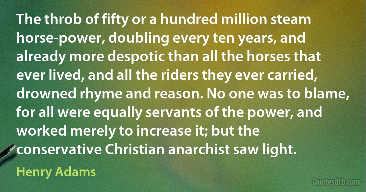 The throb of fifty or a hundred million steam horse-power, doubling every ten years, and already more despotic than all the horses that ever lived, and all the riders they ever carried, drowned rhyme and reason. No one was to blame, for all were equally servants of the power, and worked merely to increase it; but the conservative Christian anarchist saw light. (Henry Adams)