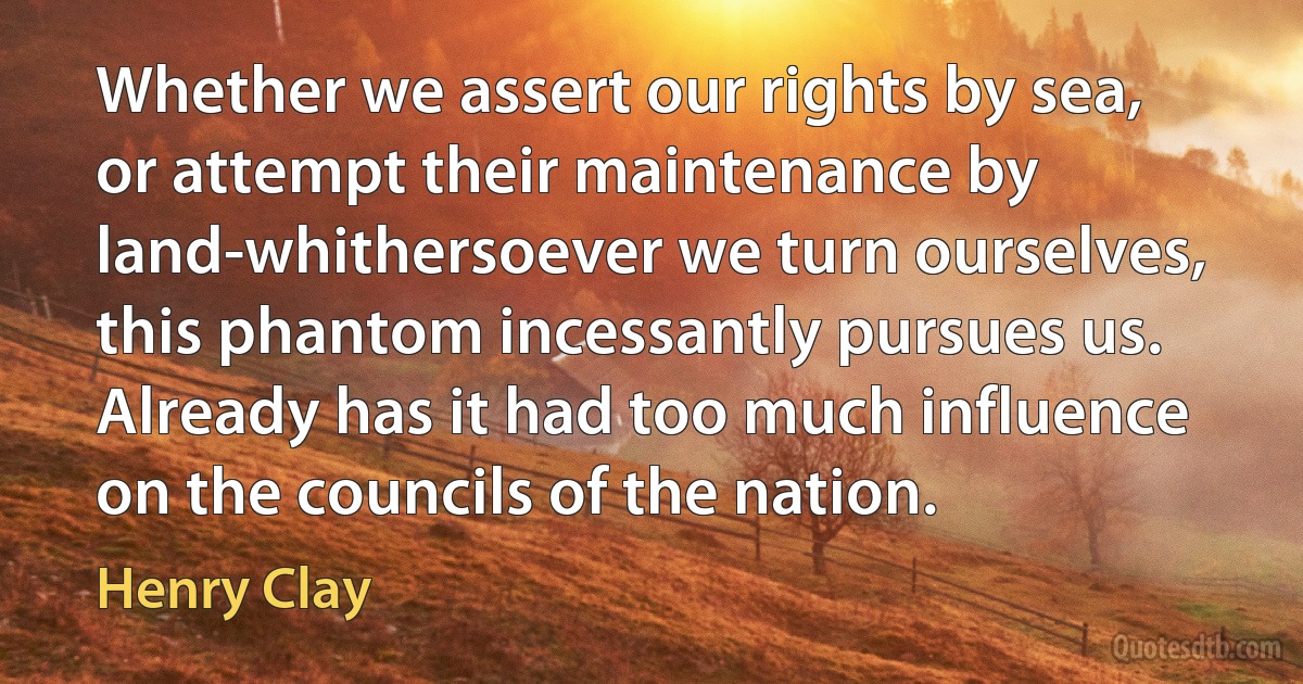 Whether we assert our rights by sea, or attempt their maintenance by land-whithersoever we turn ourselves, this phantom incessantly pursues us. Already has it had too much influence on the councils of the nation. (Henry Clay)