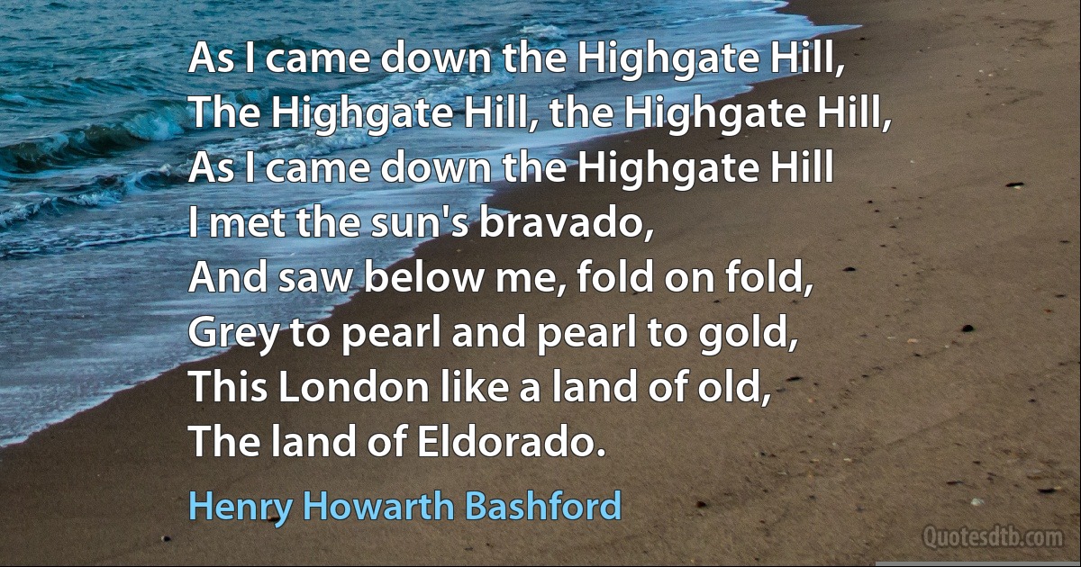 As I came down the Highgate Hill,
The Highgate Hill, the Highgate Hill,
As I came down the Highgate Hill
I met the sun's bravado,
And saw below me, fold on fold,
Grey to pearl and pearl to gold,
This London like a land of old,
The land of Eldorado. (Henry Howarth Bashford)