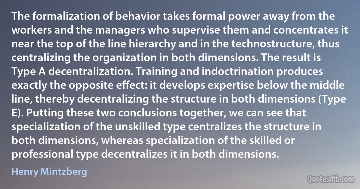 The formalization of behavior takes formal power away from the workers and the managers who supervise them and concentrates it near the top of the line hierarchy and in the technostructure, thus centralizing the organization in both dimensions. The result is Type A decentralization. Training and indoctrination produces exactly the opposite effect: it develops expertise below the middle line, thereby decentralizing the structure in both dimensions (Type E). Putting these two conclusions together, we can see that specialization of the unskilled type centralizes the structure in both dimensions, whereas specialization of the skilled or professional type decentralizes it in both dimensions. (Henry Mintzberg)