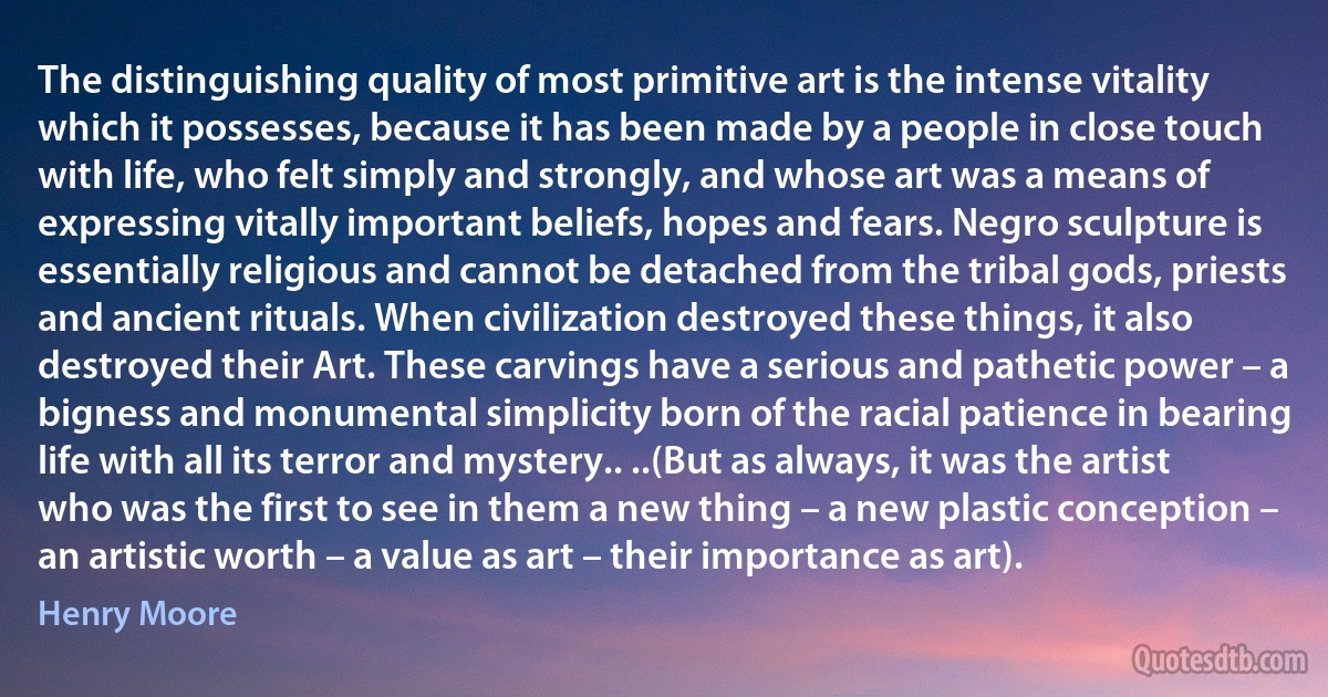 The distinguishing quality of most primitive art is the intense vitality which it possesses, because it has been made by a people in close touch with life, who felt simply and strongly, and whose art was a means of expressing vitally important beliefs, hopes and fears. Negro sculpture is essentially religious and cannot be detached from the tribal gods, priests and ancient rituals. When civilization destroyed these things, it also destroyed their Art. These carvings have a serious and pathetic power – a bigness and monumental simplicity born of the racial patience in bearing life with all its terror and mystery.. ..(But as always, it was the artist who was the first to see in them a new thing – a new plastic conception – an artistic worth – a value as art – their importance as art). (Henry Moore)